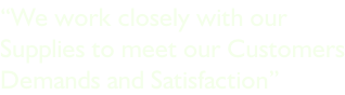 “We work closely with our  Supplies to meet our Customers Demands and Satisfaction”